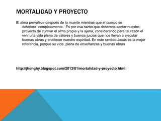MORTALIDAD Y PROYECTO
El alma prevalece después de la muerte mientras que el cuerpo se
deteriora completamente. Es por esa razón que debemos sentar nuestro
proyecto de cultivar el alma propia y la ajena, considerando para tal razón el
vivir una vida plena de valores y buenos juicios que nos llevan a ejecutar
buenas obras y enaltecer nuestro espiritad. En este sentido Jesús es la mejor
referencia, porque su vida, plena de enseñanzas y buenas obras
http://jhohghy.blogspot.com/2013/01/mortalidad-y-proyecto.html
 
