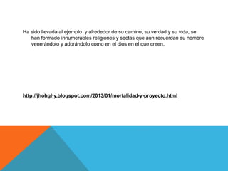 Ha sido llevada al ejemplo y alrededor de su camino, su verdad y su vida, se
han formado innumerables religiones y sectas que aun recuerdan su nombre
venerándolo y adorándolo como en el dios en el que creen.
http://jhohghy.blogspot.com/2013/01/mortalidad-y-proyecto.html
 