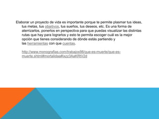 Elaborar un proyecto de vida es importante porque te permite plasmar tus ideas,
tus metas, tus objetivos, tus sueños, tus deseos, etc. Es una forma de
aterrizarlos, ponerlos en perspectiva para que puedas visualizar las distintas
rutas que hay para lograrlos y esto te permita escoger cuál es la mejor
opción que tienes considerando de dónde estás partiendo y
las herramientas con que cuentas.
http://www.monografias.com/trabajos98/que-es-muerte/que-es-
muerte.shtml#mortalidaa#ixzz3AaKRtV2d
 