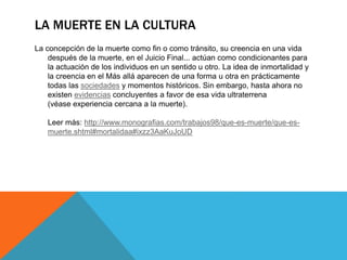 LA MUERTE EN LA CULTURA
La concepción de la muerte como fin o como tránsito, su creencia en una vida
después de la muerte, en el Juicio Final... actúan como condicionantes para
la actuación de los individuos en un sentido u otro. La idea de inmortalidad y
la creencia en el Más allá aparecen de una forma u otra en prácticamente
todas las sociedades y momentos históricos. Sin embargo, hasta ahora no
existen evidencias concluyentes a favor de esa vida ultraterrena
(véase experiencia cercana a la muerte).
Leer más: http://www.monografias.com/trabajos98/que-es-muerte/que-es-
muerte.shtml#mortalidaa#ixzz3AaKuJoUD
 
