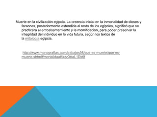 Muerte en la civilización egipcia. La creencia inicial en la inmortalidad de dioses y
faraones, posteriormente extendida al resto de los egipcios, significó que se
practicara el embalsamamiento y la momificación, para poder preservar la
integridad del individuo en la vida futura, según los textos de
la mitología egipcia.
http://www.monografias.com/trabajos98/que-es-muerte/que-es-
muerte.shtml#mortalidaa#ixzz3AaL1Dk6f
 