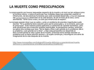 LA MUERTE COMO PREOCUPACION
La preocupación por buscar respuestas respecto de la muerte y el morir es tan antigua como
el hombre mismo, y sobre el particular hay múltiples ideas que pretenden explicar el
Inframundo, de las prácticas funerarias que cada sociedad desarrolla, y muy en especial,
del comportamiento observado en la vida terrena, de ahí el título de la obra, como
advirtiendo: "dime cómo vives y te diré qué Inframundo te espera".
La conseja popular dicen que es sabia, y ante un problema de grandes magnitudes suele
decirse: "Si tu problema tiene solución para qué te preocupas y, si no la tiene, para qué
te preocupas". Esta máxima podría aplicarse a cuestiones de carácter doméstico, pero
ante situaciones que involucren ámbitos espirituales, la perspectiva cambia, entonces,
se aplica otra conseja que reza: "No le digas a Dios cuán grande es tu problema; dile a
tu problema, cuán grande es tu Dios", y bajo esta perspectiva se desarrolla el
libro Construyendo la vida a partir de la muerte. Entonces toma sentido estudiar un
problema que no tiene solución terrena, y el sujeto construye y reconfigura una serie de
imaginarios de la vida después de la muerte.
http://www.monografias.com/trabajos92/muerte-definicion-y-caracteristicas/muerte-
definicion-y-caracteristicas.shtml#lamuerteca#ixzz3AaMbUIZ1
 