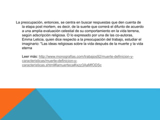 La preocupación, entonces, se centra en buscar respuestas que den cuenta de
la etapa post mortem, es decir, de la suerte que correrá el difunto de acuerdo
a una amplia evaluación celestial de su comportamiento en la vida terrena,
según adscripción religiosa. O lo expresado por una de las co-autoras,
Emma Leticia, quien dice respecto a la preocupación del trabajo, estudiar el
imaginario: "Las ideas religiosas sobre la vida después de la muerte y la vida
eterna
Leer más: http://www.monografias.com/trabajos92/muerte-definicion-y-
caracteristicas/muerte-definicion-y-
caracteristicas.shtml#lamuerteca#ixzz3AaMfODSc
 