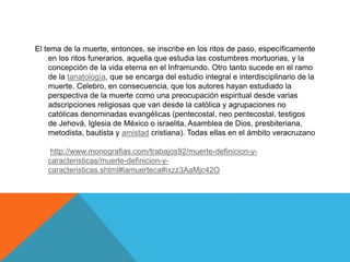 El tema de la muerte, entonces, se inscribe en los ritos de paso, específicamente
en los ritos funerarios, aquella que estudia las costumbres mortuorias, y la
concepción de la vida eterna en el Inframundo. Otro tanto sucede en el ramo
de la tanatología, que se encarga del estudio integral e interdisciplinario de la
muerte. Celebro, en consecuencia, que los autores hayan estudiado la
perspectiva de la muerte como una preocupación espiritual desde varias
adscripciones religiosas que van desde la católica y agrupaciones no
católicas denominadas evangélicas (pentecostal, neo pentecostal, testigos
de Jehová, Iglesia de México o israelita, Asamblea de Dios, presbiteriana,
metodista, bautista y amistad cristiana). Todas ellas en el ámbito veracruzano
http://www.monografias.com/trabajos92/muerte-definicion-y-
caracteristicas/muerte-definicion-y-
caracteristicas.shtml#lamuerteca#ixzz3AaMjc42O
 