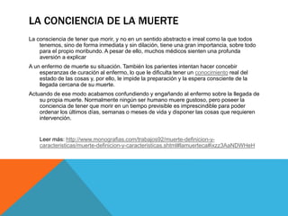 LA CONCIENCIA DE LA MUERTE
La consciencia de tener que morir, y no en un sentido abstracto e irreal como la que todos
tenemos, sino de forma inmediata y sin dilación, tiene una gran importancia, sobre todo
para el propio moribundo. A pesar de ello, muchos médicos sienten una profunda
aversión a explicar
A un enfermo de muerte su situación. También los parientes intentan hacer concebir
esperanzas de curación al enfermo, lo que le dificulta tener un conocimiento real del
estado de las cosas y, por ello, le impide la preparación y la espera consciente de la
llegada cercana de su muerte.
Actuando de ese modo acabamos confundiendo y engañando al enfermo sobre la llegada de
su propia muerte. Normalmente ningún ser humano muere gustoso, pero poseer la
conciencia de tener que morir en un tiempo previsible es imprescindible para poder
ordenar los últimos días, semanas o meses de vida y disponer las cosas que requieren
intervención.
Leer más: http://www.monografias.com/trabajos92/muerte-definicion-y-
caracteristicas/muerte-definicion-y-caracteristicas.shtml#lamuerteca#ixzz3AaNDWHeH
 