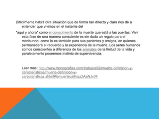Difícilmente habrá otra situación que de forma tan directa y clara nos dé a
entender que vivimos en el instante del
"aquí y ahora" como el conocimiento de la muerte que está a las puertas. Vivir
esta fase de una manera consciente es sin duda un regalo para el
moribundo, como lo es también para sus parientes y amigos, en quienes
permanecerá el recuerdo y la experiencia de la muerte .Los seres humanos
somos conscientes a diferencia de los animales de la finitud de la vida y
paralelamente poseemos instinto de supervivencia.
Leer más: http://www.monografias.com/trabajos92/muerte-definicion-y-
caracteristicas/muerte-definicion-y-
caracteristicas.shtml#lamuerteca#ixzz3AaNJxtf4
 