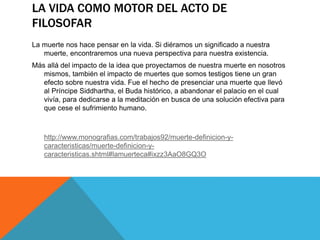 LA VIDA COMO MOTOR DEL ACTO DE
FILOSOFAR
La muerte nos hace pensar en la vida. Si diéramos un significado a nuestra
muerte, encontraremos una nueva perspectiva para nuestra existencia.
Más allá del impacto de la idea que proyectamos de nuestra muerte en nosotros
mismos, también el impacto de muertes que somos testigos tiene un gran
efecto sobre nuestra vida. Fue el hecho de presenciar una muerte que llevó
al Príncipe Siddhartha, el Buda histórico, a abandonar el palacio en el cual
vivía, para dedicarse a la meditación en busca de una solución efectiva para
que cese el sufrimiento humano.
http://www.monografias.com/trabajos92/muerte-definicion-y-
caracteristicas/muerte-definicion-y-
caracteristicas.shtml#lamuerteca#ixzz3AaO8GQ3O
 