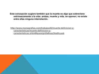 Esta concepción sugiere también que la muerte es algo que sobreviene
extrínsecamente a la vida: ambas, muerte y vida, se oponen; no existe
entre ellas ninguna interrelación.
http://www.monografias.com/trabajos92/muerte-definicion-y-
caracteristicas/muerte-definicion-y-
caracteristicas.shtml#quesignifa#ixzz3Aa9hyaxk
 