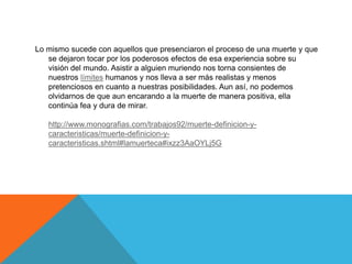 Lo mismo sucede con aquellos que presenciaron el proceso de una muerte y que
se dejaron tocar por los poderosos efectos de esa experiencia sobre su
visión del mundo. Asistir a alguien muriendo nos torna consientes de
nuestros límites humanos y nos lleva a ser más realistas y menos
pretenciosos en cuanto a nuestras posibilidades. Aun así, no podemos
olvidarnos de que aun encarando a la muerte de manera positiva, ella
continúa fea y dura de mirar.
http://www.monografias.com/trabajos92/muerte-definicion-y-
caracteristicas/muerte-definicion-y-
caracteristicas.shtml#lamuerteca#ixzz3AaOYLj5G
 