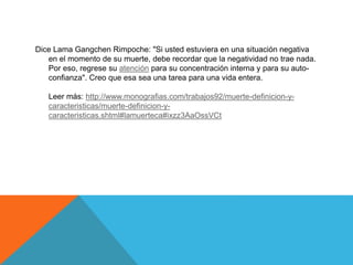Dice Lama Gangchen Rimpoche: "Si usted estuviera en una situación negativa
en el momento de su muerte, debe recordar que la negatividad no trae nada.
Por eso, regrese su atención para su concentración interna y para su auto-
confianza". Creo que esa sea una tarea para una vida entera.
Leer más: http://www.monografias.com/trabajos92/muerte-definicion-y-
caracteristicas/muerte-definicion-y-
caracteristicas.shtml#lamuerteca#ixzz3AaOssVCt
 
