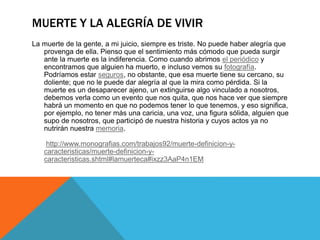 MUERTE Y LA ALEGRÍA DE VIVIR
La muerte de la gente, a mi juicio, siempre es triste. No puede haber alegría que
provenga de ella. Pienso que el sentimiento más cómodo que pueda surgir
ante la muerte es la indiferencia. Como cuando abrimos el periódico y
encontramos que alguien ha muerto, e incluso vemos su fotografía.
Podríamos estar seguros, no obstante, que esa muerte tiene su cercano, su
doliente; que no le puede dar alegría al que la mira como pérdida. Si la
muerte es un desaparecer ajeno, un extinguirse algo vinculado a nosotros,
debemos verla como un evento que nos quita, que nos hace ver que siempre
habrá un momento en que no podemos tener lo que tenemos, y eso significa,
por ejemplo, no tener más una caricia, una voz, una figura sólida, alguien que
supo de nosotros, que participó de nuestra historia y cuyos actos ya no
nutrirán nuestra memoria.
http://www.monografias.com/trabajos92/muerte-definicion-y-
caracteristicas/muerte-definicion-y-
caracteristicas.shtml#lamuerteca#ixzz3AaP4n1EM
 