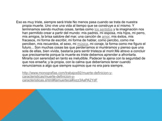 Eso es muy triste, siempre será triste No menos pasa cuando se trata de nuestra
propia muerte. Uno vive una vida al tiempo que se construye a sí mismo. Y
terminamos siendo muchas cosas, tantas como los sentidos y la imaginación nos
han permitido crear a partir del mundo: mis padres, mi esposa, mis hijos, mi perro,
mis amigos, la brisa salobre del mar, una canción de amor, mis éxitos, mis
fracasos, mi forma de escribir, mi forma de hablar, como percibo, como me
perciben, mis recuerdos, el sexo, mi música, mi coraje, la forma como me figuro el
futuro... Son muchas cosas las que perderíamos si muriéramos y pienso que una
sola de ellas, bien vivida, bastaría para sentir tristeza al morir.Me atrevo a concluir
que precisamente porque la muerte es triste debemos aprender a afrontarla.
Mirarla con serenidad en tanto es ineludible. Padecer la ajena con la seguridad de
que nos enseña; y la propia, con la calma que deberíamos tener cuando
renunciamos a algo que siempre supimos que no era para siempre.
http://www.monografias.com/trabajos92/muerte-definicion-y-
caracteristicas/muerte-definicion-y-
caracteristicas.shtml#lamuerteca#ixzz3AaPA2YdF
 