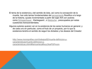 El tema de la existencia y del sentido de ésta, así como la concepción de la
muerte, han sido temas fundamentales del pensamiento filosófico a lo largo
de la historia, quizás incrementado a partir del siglo XIX con autores
como Schopenhauer , Kierkegaard , o Nietzsche , preocupados por estas
cuestiones transcendentales.
Algunos autores quieren ver en la existencia de los seres humanos en general, y
de cada uno en particular, como el fruto de un proyecto, por lo que la
existencia tendría el sentido de seguir los dictados y los deseos del Creador
http://www.monografias.com/trabajos92/muerte-definicion-y-
caracteristicas/muerte-definicion-y-
caracteristicas.shtml#lamuerteca#ixzz3AaPGPmzm
 