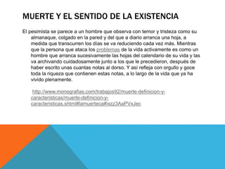 MUERTE Y EL SENTIDO DE LA EXISTENCIA
El pesimista se parece a un hombre que observa con temor y tristeza como su
almanaque, colgado en la pared y del que a diario arranca una hoja, a
medida que transcurren los días se va reduciendo cada vez más. Mientras
que la persona que ataca los problemas de la vida activamente es como un
hombre que arranca sucesivamente las hojas del calendario de su vida y las
va archivando cuidadosamente junto a los que le precedieron, después de
haber escrito unas cuantas notas al dorso. Y así refleja con orgullo y goce
toda la riqueza que contienen estas notas, a lo largo de la vida que ya ha
vivido plenamente.
http://www.monografias.com/trabajos92/muerte-definicion-y-
caracteristicas/muerte-definicion-y-
caracteristicas.shtml#lamuerteca#ixzz3AaPVxJec
 
