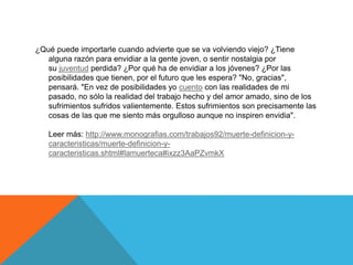 ¿Qué puede importarle cuando advierte que se va volviendo viejo? ¿Tiene
alguna razón para envidiar a la gente joven, o sentir nostalgia por
su juventud perdida? ¿Por qué ha de envidiar a los jóvenes? ¿Por las
posibilidades que tienen, por el futuro que les espera? "No, gracias",
pensará. "En vez de posibilidades yo cuento con las realidades de mi
pasado, no sólo la realidad del trabajo hecho y del amor amado, sino de los
sufrimientos sufridos valientemente. Estos sufrimientos son precisamente las
cosas de las que me siento más orgulloso aunque no inspiren envidia".
Leer más: http://www.monografias.com/trabajos92/muerte-definicion-y-
caracteristicas/muerte-definicion-y-
caracteristicas.shtml#lamuerteca#ixzz3AaPZvmkX
 