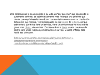 Una persona que le da un sentido a su vida, un "por qué vivir" que trascienda lo
puramente terrenal, es significativamente mas feliz que una persona que
piense que aquí abajo termina todo, porque vivirá con esperanza, con ilusión
del premio que recibirá, vivirá despegado de los bienes de la tierra, porque
sabe que lo que hace tiene un sentido, tiene una misión que va mas allá de
ganar mas dinero, de sentirse cómodo acá en la tierra y sabe que eso a la
postre es lo único realmente importante en su vida, y sabrá enfocar ésta
hacia esa dirección.
http://www.monografias.com/trabajos92/muerte-definicion-y-
caracteristicas/muerte-definicion-y-
caracteristicas.shtml#lamuerteca#ixzz3AaPcLau5
 