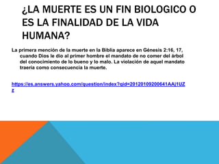 ¿LA MUERTE ES UN FIN BIOLOGICO O
ES LA FINALIDAD DE LA VIDA
HUMANA?
La primera mención de la muerte en la Biblia aparece en Génesis 2:16, 17,
cuando Dios le dio al primer hombre el mandato de no comer del árbol
del conocimiento de lo bueno y lo malo. La violación de aquel mandato
traería como consecuencia la muerte.
https://es.answers.yahoo.com/question/index?qid=20120109200641AAj1UZ
z
 