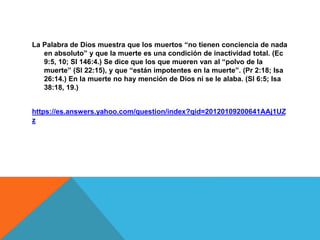 La Palabra de Dios muestra que los muertos “no tienen conciencia de nada
en absoluto” y que la muerte es una condición de inactividad total. (Ec
9:5, 10; Sl 146:4.) Se dice que los que mueren van al “polvo de la
muerte” (Sl 22:15), y que “están impotentes en la muerte”. (Pr 2:18; Isa
26:14.) En la muerte no hay mención de Dios ni se le alaba. (Sl 6:5; Isa
38:18, 19.)
https://es.answers.yahoo.com/question/index?qid=20120109200641AAj1UZ
z
 