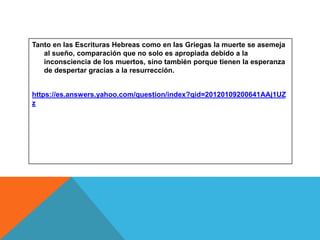Tanto en las Escrituras Hebreas como en las Griegas la muerte se asemeja
al sueño, comparación que no solo es apropiada debido a la
inconsciencia de los muertos, sino también porque tienen la esperanza
de despertar gracias a la resurrección.
https://es.answers.yahoo.com/question/index?qid=20120109200641AAj1UZ
z
 