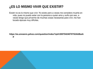 ¿ES LO MISMO VIVIR QUE EXISTIR?
Existir no es lo mismo que vivir. Yo existo pero a veces me considero muerta en
vida, pues no puedo estar con la persona a quien amo y sufro por eso, a
veces tengo que privarme de muchas cosas necesarias para vivir, me han
tocado épocas muy difíciles.
https://es.answers.yahoo.com/question/index?qid=20070424070752AABzah
p
 