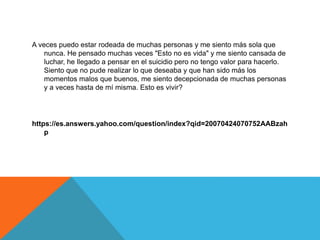 A veces puedo estar rodeada de muchas personas y me siento más sola que
nunca. He pensado muchas veces "Esto no es vida" y me siento cansada de
luchar, he llegado a pensar en el suicidio pero no tengo valor para hacerlo.
Siento que no pude realizar lo que deseaba y que han sido más los
momentos malos que buenos, me siento decepcionada de muchas personas
y a veces hasta de mí misma. Esto es vivir?
https://es.answers.yahoo.com/question/index?qid=20070424070752AABzah
p
 