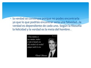  la verdad se construye porque no podes encontrarla
ya que lo que podrías encontrar seria una falsedad...la
verdad es dependiente de cada uno. Según la filosofía
la felicidad y la verdad es la meta del hombre .
 