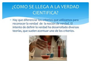  Hay que diferenciar los criterios que utilizamos para
reconocer la verdad de la noción de verdad. El
intento de definir la verdad ha desarrollado diversas
teorías, que suelen acentuar uno de los criterios.
¿COMO SE LLEGA A LA VERDAD
CIENTIFICA?
 