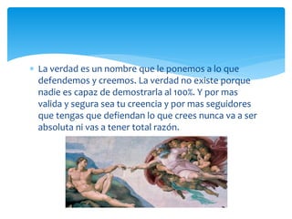  La verdad es un nombre que le ponemos a lo que
defendemos y creemos. La verdad no existe porque
nadie es capaz de demostrarla al 100%. Y por mas
valida y segura sea tu creencia y por mas seguidores
que tengas que defiendan lo que crees nunca va a ser
absoluta ni vas a tener total razón.
 
