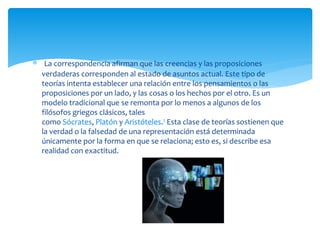  La correspondencia afirman que las creencias y las proposiciones
verdaderas corresponden al estado de asuntos actual. Este tipo de
teorías intenta establecer una relación entre los pensamientos o las
proposiciones por un lado, y las cosas o los hechos por el otro. Es un
modelo tradicional que se remonta por lo menos a algunos de los
filósofos griegos clásicos, tales
como Sócrates, Platón y Aristóteles.1 Esta clase de teorías sostienen que
la verdad o la falsedad de una representación está determinada
únicamente por la forma en que se relaciona; esto es, si describe esa
realidad con exactitud.
 