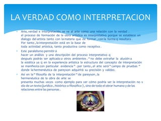  Arte, verdad e interpretación. se ve al arte como una relación con la verdad .
el proceso de formación de la obra artística es interpretativo porque se establece un
dialogo del artista tanto con la materia que de formar , con la forma q resultara .
Por tanto , la interpretación está en la base de
toda actividad artística, tanto productiva como receptiva .
 Este paralelismo permitir á
hacer un análisis y una descripción del proceso interpretativo q
después podrás ser aplicado a otros ambientes . “ no debe extrañar la alusión a
la estética ya q en la experiencia artística la estructura del concepto de interpretación
se manifiesta con particular evidencia “ . por tanto , el arte será “ campo de pruebas “
donde la hermenéutica de pareyson adquirirá su precisión y validez.
 Así en la “ filosofía de la interpretación “ de pareyson , la
hermenéutica de la obra de arte se
presenta muchas veces como ejemplo para ver cómo podría ser la interpretación no s
olo de un texto (jurídico , histórico o filosófico ) , sino de todo el obrar humano y de las
relaciones entre las personas .
LA VERDAD COMO INTERPRETACION
 