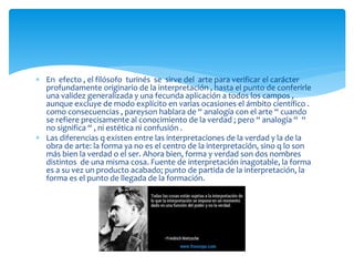  En efecto , el filósofo turinés se sirve del arte para verificar el carácter
profundamente originario de la interpretación , hasta el punto de conferirle
una validez generalizada y una fecunda aplicación a todos los campos ,
aunque excluye de modo explícito en varias ocasiones el ámbito científico .
como consecuencias , pareyson hablara de “ analogía con el arte “ cuando
se refiere precisamente al conocimiento de la verdad ; pero “ analogía “ “
no significa “ , ni estética ni confusión .
 Las diferencias q existen entre las interpretaciones de la verdad y la de la
obra de arte: la forma ya no es el centro de la interpretación, sino q lo son
más bien la verdad o el ser. Ahora bien, forma y verdad son dos nombres
distintos de una misma cosa. Fuente de interpretación inagotable, la forma
es a su vez un producto acabado; punto de partida de la interpretación, la
forma es el punto de llegada de la formación.
 
