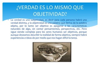  La verdad es una subjetividad, es decir para cada persona habrá una
verdad distinta, y la objetividad es una palabra que deriva de la palabra
objeto, por lo tanto ser objetivo es apegarse a las características
naturales de algo, sin contar pensamientos, perspectivas, etc. Pero
sigue siendo complejo para los seres humanos ser objetivos, porque
aunque deseamos describir la realidad de forma objetiva, siempre habrá
experiencias e ideas de por medio que nos hagan difícil la tarea.
¿VERDAD ES LO MISMO QUE
OBJETIVIDAD?
 