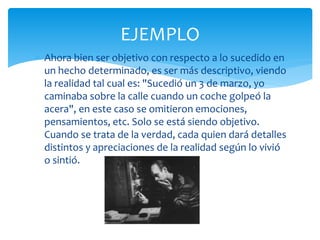  Ahora bien ser objetivo con respecto a lo sucedido en
un hecho determinado, es ser más descriptivo, viendo
la realidad tal cual es: "Sucedió un 3 de marzo, yo
caminaba sobre la calle cuando un coche golpeó la
acera", en este caso se omitieron emociones,
pensamientos, etc. Solo se está siendo objetivo.
Cuando se trata de la verdad, cada quien dará detalles
distintos y apreciaciones de la realidad según lo vivió
o sintió.
EJEMPLO
 
