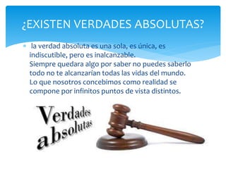  la verdad absoluta es una sola, es única, es
indiscutible, pero es inalcanzable.
Siempre quedara algo por saber no puedes saberlo
todo no te alcanzarían todas las vidas del mundo.
Lo que nosotros concebimos como realidad se
compone por infinitos puntos de vista distintos.
¿EXISTEN VERDADES ABSOLUTAS?
 