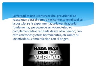  La verdad es una «construcción» provisional. Es
«absoluta» para el tiempo y el contexto en el cual se
la postula, se la experimenta, se la verifica, se la
fundamenta, pero puede ser «completada»,
complementada o refutada desde otro tiempo, con
otros métodos y otras herramientas, ahí radica su
«relatividad», como relación con el origen.
 