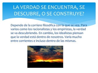 Depende de la corriere filosófica con la que se vea. Para
varios como los racionalistas y los empiristas, la verdad
se va descubriendo. En cambio, los idealistas piensan
que la verdad está dentro de nosotros. Varía mucho
entre corrientes e incluso dentro de las mismas.
LA VERDAD SE ENCUENTRA, SE
DESCUBRE, O SE CONSTRUYE?
 
