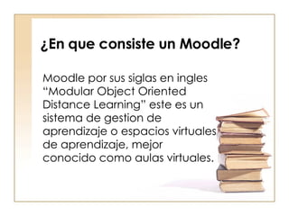 ¿En que consiste un Moodle? Moodle por sus siglas en ingles “Modular Object Oriented Distance Learning” este es un sistema de gestion de aprendizaje o espacios virtuales de aprendizaje, mejor conocido como aulas virtuales. 