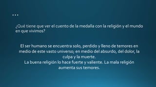El ser humano se encuentra solo, perdido y lleno de temores en
medio de este vasto universo; en medio del absurdo, del dolor, la
culpa y la muerte.
La buena religión lo hace fuerte y valiente. La mala religión
aumenta sus temores.