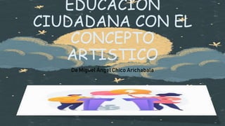 EDUCACION
CIUDADANA CON EL
CONCEPTO
ARTISTICO
De Miguel Ángel Chico Arichabala
 
