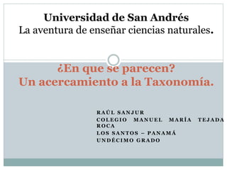 R A Ú L S A N J U R
C O L E G I O M A N U E L M A R Í A T E J A D A
R O C A
L O S S A N T O S – P A N A M Á
U N D É C I M O G R A D O
¿En que se parecen?
Un acercamiento a la Taxonomía.
Universidad de San Andrés
La aventura de enseñar ciencias naturales.
 