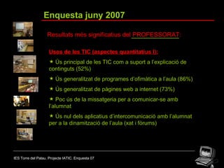 IES Torre del Palau. Projecte IATIC. Enquesta 07 Enquesta juny 2007 Resultats més significatius del PROFESSORAT: Usos de les TIC (aspectes quantitatius I): Ús principal de les TIC com a suport a l’explicació de continguts (52%) Ús generalitzat de programes d’ofimàtica a l’aula (86%) Ús generalitzat de pàgines web a internet (73%) Poc ús de la missatgeria per a comunicar-se amb l’alumnat Ús nul dels aplicatius d’intercomunicació amb l’alumnat per a la dinamització de l’aula (xat i fòrums)  