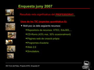 IES Torre del Palau. Projecte IATIC. Enquesta 07 Enquesta juny 2007 Resultats més significatius del  PROFESSORAT: Usos de les TIC (aspectes quantitatius II): Molt poc ús dels següents recursos: Repositoris de recursos: XTEC, Edu365,... CD-Roms (43% mai, 30% ocasionalment) Pàgines web de creació pròpia Programes d’autoria  Web 2.0 Simuladors 
