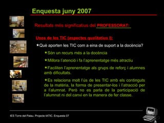 IES Torre del Palau. Projecte IATIC. Enquesta 07 Enquesta juny 2007 Resultats més significatius del  PROFESSORAT: Usos de les TIC (aspectes qualitatius I): Què aporten les TIC com a eina de suport a la docència? Són un recurs més a la docència  Millora l’atenció i fa l’aprenentatge més atractiu  Faciliten l’aprenentatge als grups de reforç i alumnes amb dificultats.  Es relaciona molt l’ús de les TIC amb els continguts de la matèria, la forma de presentar-los i l’atracció per a l’alumnat. Però no es parla de la participació de l’alumnat ni del canvi en la manera de fer classe. 