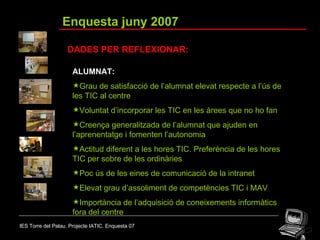 IES Torre del Palau. Projecte IATIC. Enquesta 07 Enquesta juny 2007 DADES PER REFLEXIONAR: ALUMNAT: Grau de satisfacció de l’alumnat elevat respecte a l’ús de les TIC al centre Voluntat d’incorporar les TIC en les àrees que no ho fan Creença generalitzada de l’alumnat que ajuden en l’aprenentatge i fomenten l’autonomia Actitud diferent a les hores TIC. Preferència de les hores TIC per sobre de les ordinàries Poc ús de les eines de comunicació de la intranet Elevat grau d’assoliment de competències TIC i MAV Importància de l’adquisició de coneixements informàtics fora del centre 