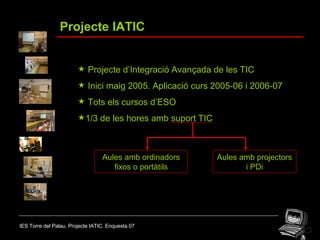 IES Torre del Palau. Projecte IATIC. Enquesta 07 Projecte IATIC Projecte d’Integració Avançada de les TIC Inici maig 2005. Aplicació curs 2005-06 i 2006-07 Tots els cursos d’ESO 1/3 de les hores amb suport TIC Aules amb ordinadors fixos o portàtils Aules amb projectors i PDi 