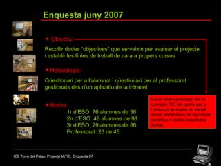 IES Torre del Palau. Projecte IATIC. Enquesta 07 Enquesta juny 2007    Objectiu: Recollir dades “objectives” que serveixin per avaluar el projecte i establir les línies de treball de cara a propers cursos Metodologia: Qüestionari per a l’alumnat i qüestionari per al professorat gestionats des d’un aplicatiu de la intranet Mostra: 1r d’ESO: 76 alumnes de 96 2n d’ESO: 48 alumnes de 98 3r d’ESO: 29 alumnes de 86 Professorat: 23 de 45 Estudi intern promogut per la comissió TIC del centre per a l’obtenció de dades de treball sense pretensions de rigurositat científica ni anàlisi estadística formal. 
