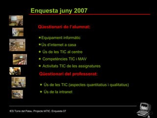 IES Torre del Palau. Projecte IATIC. Enquesta 07 Enquesta juny 2007 Qüestionari de l’alumnat:  Equipament informàtic Ús d’internet a casa    Ús de les TIC al centre    Competències TIC i MAV    Activitats TIC de les assignatures Qüestionari del professorat:    Ús de les TIC (aspectes quantitatius i qualitatius)    Ús de la intranet 