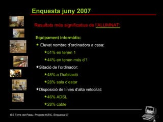 IES Torre del Palau. Projecte IATIC. Enquesta 07 Enquesta juny 2007 Resultats més significatius de l’ALUMNAT: Equipament informàtic: Elevat nombre d’ordinadors a casa:   51% en tenen 1 44% en tenen més d’1 Sitació de l’ordinador: 48% a l’habitació 28% sala d’estar Disposició de línies d’alta velocitat: 46% ADSL 28% cable 