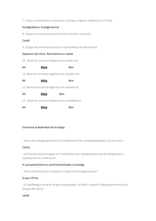 7. Textos escritsinteriors (copiats en la llengua original i amberrors si n’hi ha).
Ecològicllavors, Ecològicnormal
8. Llengua de comunicació primera (en el primer contacte).
Català
9. Llengua de comunicació oral un copestablerta la comunicació.
Depenent del client. Normalment en català
10. Nivell de correcció lingüística en català oral:
Alt Mitjà Baix
11. Nivell de correcció lingüística en castellà oral:
Alt Mitja Baix
12. Nivell de correcció lingüística en catalàescrit:
Alt Mitjà Baix
13. Nivell de correcció lingüística en castellàescrit:
Alt Mitjà Baix
Entrevista al dependent de la botiga
- Quina és la llenguadominant de l’establiment? Per quèaquestallengua i no una altra?
Català.
- Si hi ha barreja de llengües en l’establiment, per quèaquestabarreja de llengüestant a
nivellescritcom a nivell oral?
Sí, perquèelsclients es sentinméscòmodes a la botiga.
- Hi ha consciènciad’ús o d’opció, o ningú no hi haviapensatmai?
Sí que n’hi ha
- En quinllengua inicial es dirigeix eldependent al client? Sempre? Independentment de la
llengua del client?
català
 