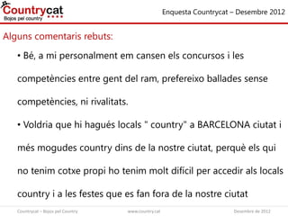 Alguns comentaris rebuts:
Enquesta Countrycat – Desembre 2012
• Bé, a mi personalment em cansen els concursos i les
competències entre gent del ram, prefereixo ballades sense
competències, ni rivalitats.
• Voldria que hi hagués locals " country" a BARCELONA ciutat i
més mogudes country dins de la nostre ciutat, perquè els qui
no tenim cotxe propi ho tenim molt difícil per accedir als locals
country i a les festes que es fan fora de la nostre ciutat
Countrycat – Bojos pel Country www.country.cat Desembre de 2012
 